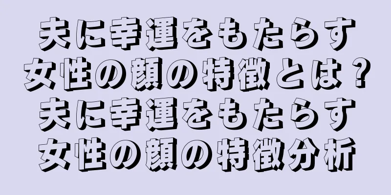 夫に幸運をもたらす女性の顔の特徴とは？夫に幸運をもたらす女性の顔の特徴分析