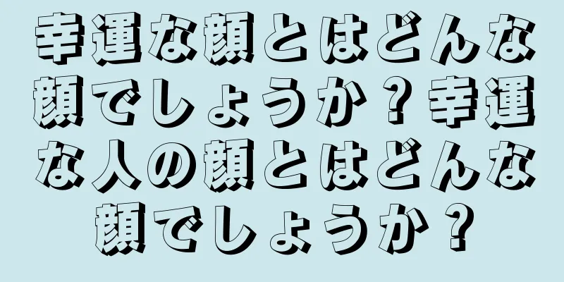 幸運な顔とはどんな顔でしょうか？幸運な人の顔とはどんな顔でしょうか？