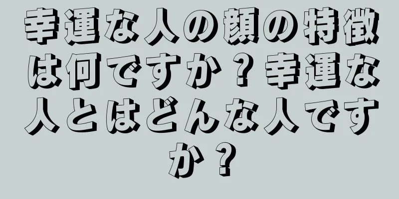 幸運な人の顔の特徴は何ですか？幸運な人とはどんな人ですか？