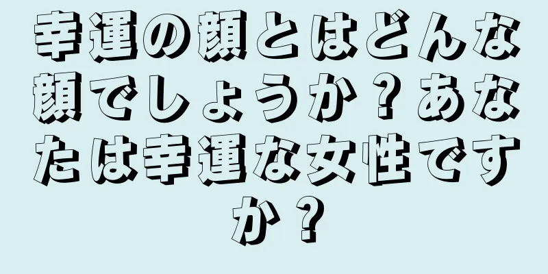 幸運の顔とはどんな顔でしょうか？あなたは幸運な女性ですか？