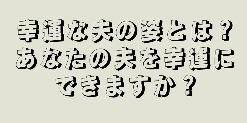 幸運な夫の姿とは？あなたの夫を幸運にできますか？