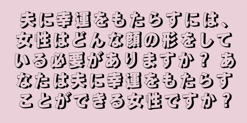 夫に幸運をもたらすには、女性はどんな顔の形をしている必要がありますか？ あなたは夫に幸運をもたらすことができる女性ですか？