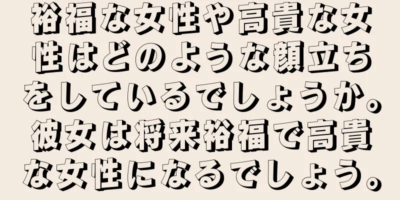 裕福な女性や高貴な女性はどのような顔立ちをしているでしょうか。彼女は将来裕福で高貴な女性になるでしょう。