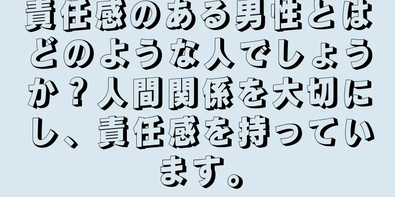 責任感のある男性とはどのような人でしょうか？人間関係を大切にし、責任感を持っています。