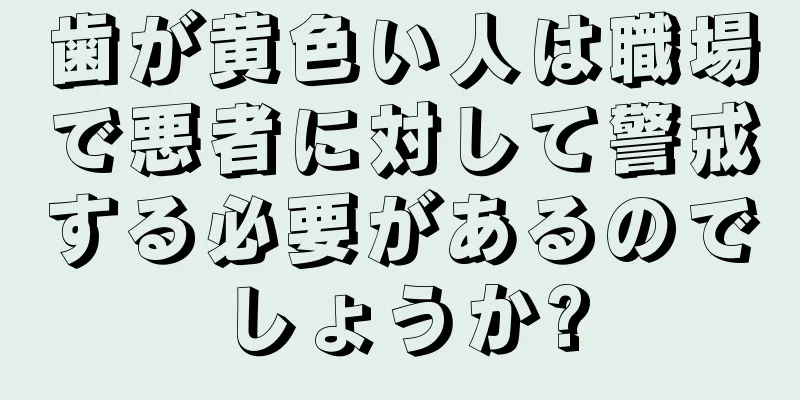 歯が黄色い人は職場で悪者に対して警戒する必要があるのでしょうか?