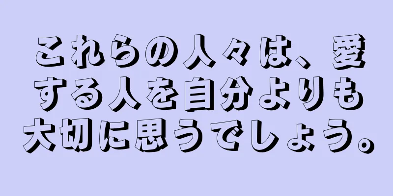 これらの人々は、愛する人を自分よりも大切に思うでしょう。