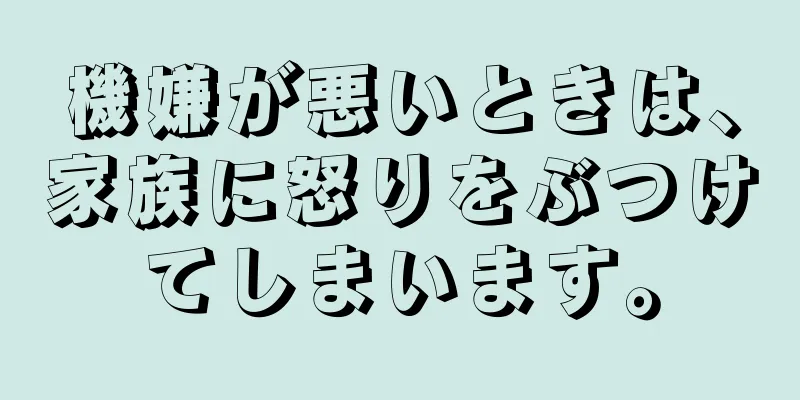 機嫌が悪いときは、家族に怒りをぶつけてしまいます。