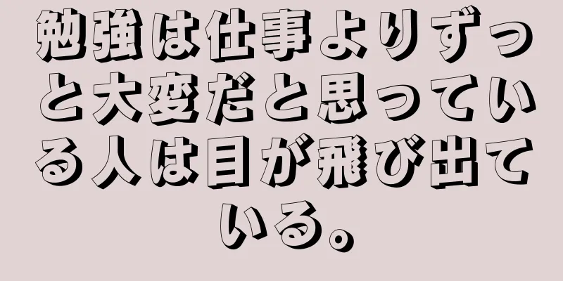 勉強は仕事よりずっと大変だと思っている人は目が飛び出ている。