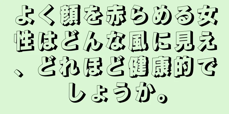 よく顔を赤らめる女性はどんな風に見え、どれほど健康的でしょうか。