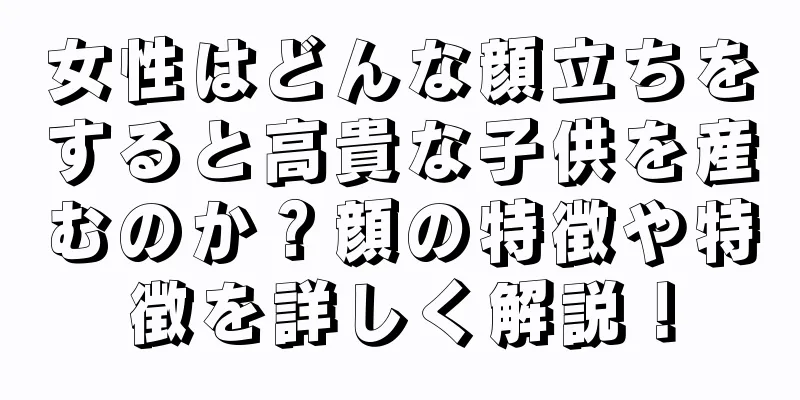 女性はどんな顔立ちをすると高貴な子供を産むのか？顔の特徴や特徴を詳しく解説！