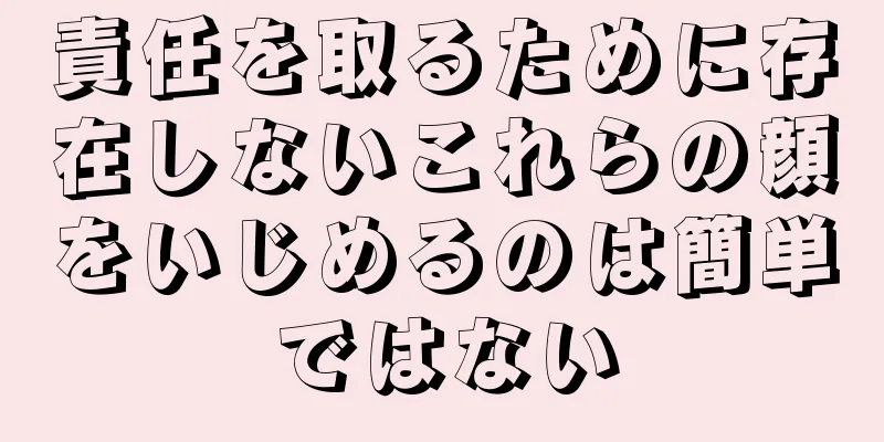 責任を取るために存在しないこれらの顔をいじめるのは簡単ではない