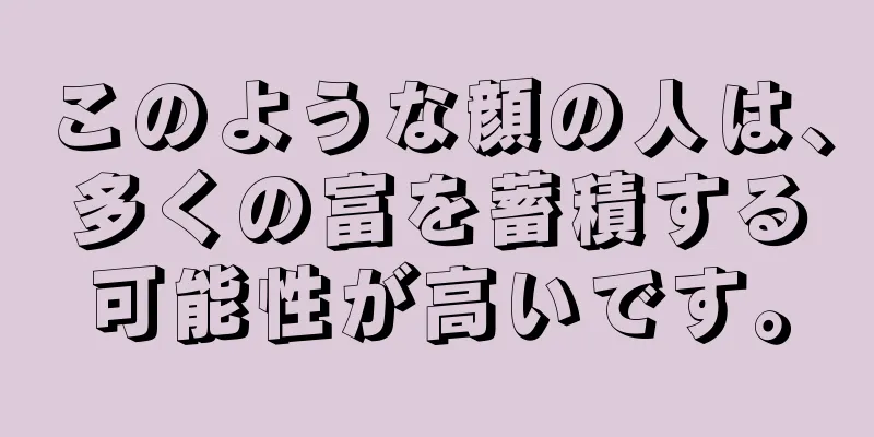 このような顔の人は、多くの富を蓄積する可能性が高いです。