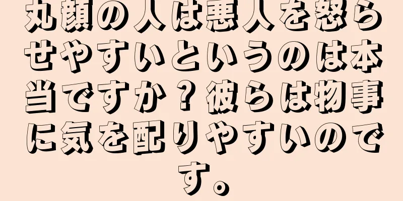 丸顔の人は悪人を怒らせやすいというのは本当ですか？彼らは物事に気を配りやすいのです。