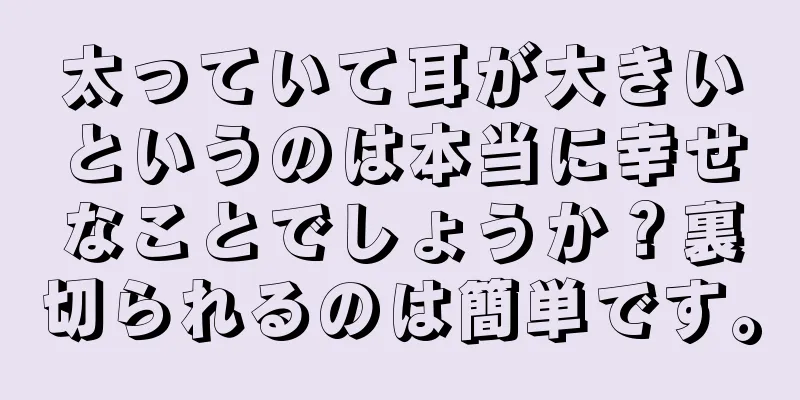 太っていて耳が大きいというのは本当に幸せなことでしょうか？裏切られるのは簡単です。