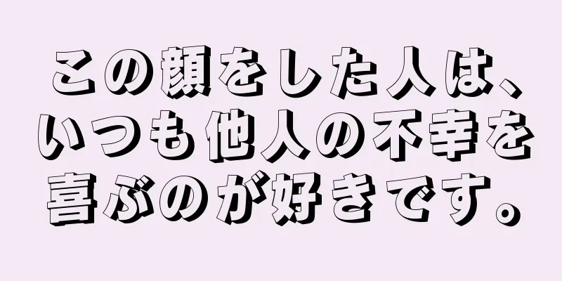 この顔をした人は、いつも他人の不幸を喜ぶのが好きです。