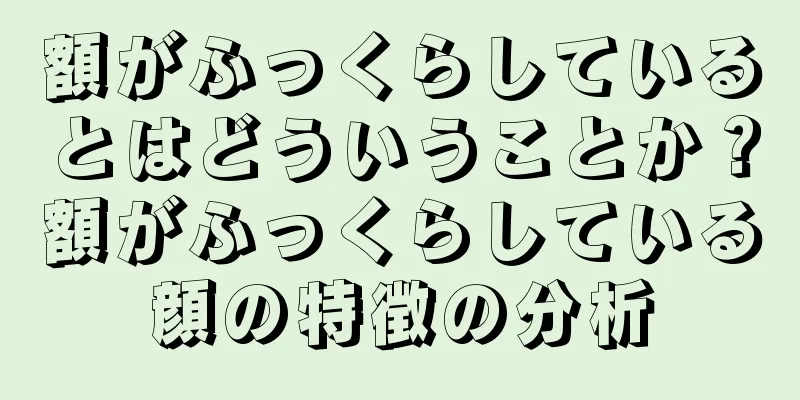 額がふっくらしているとはどういうことか？額がふっくらしている顔の特徴の分析