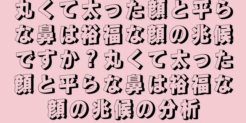 丸くて太った顔と平らな鼻は裕福な顔の兆候ですか？丸くて太った顔と平らな鼻は裕福な顔の兆候の分析