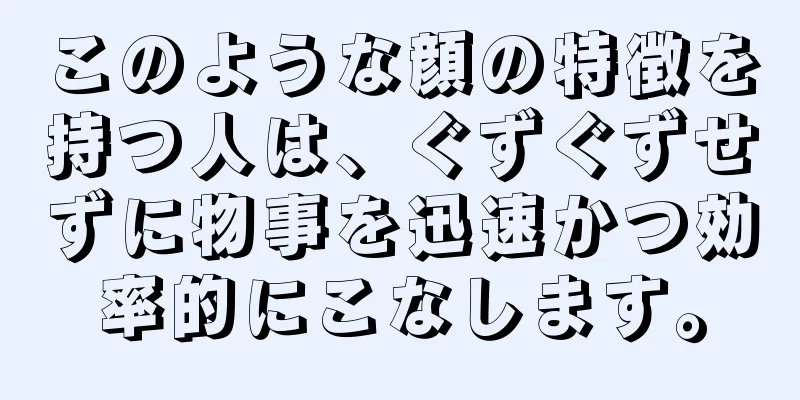 このような顔の特徴を持つ人は、ぐずぐずせずに物事を迅速かつ効率的にこなします。