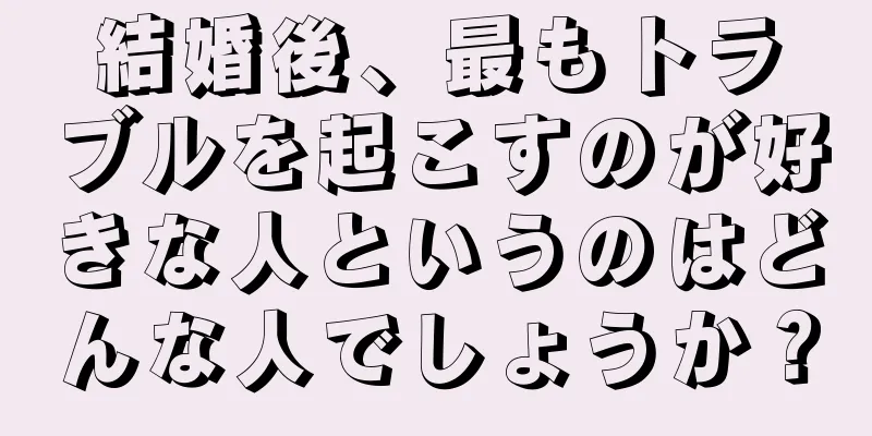 結婚後、最もトラブルを起こすのが好きな人というのはどんな人でしょうか？