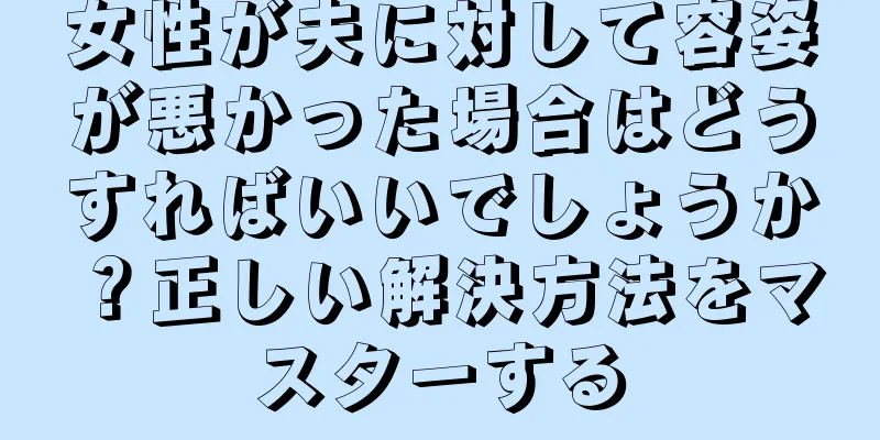 女性が夫に対して容姿が悪かった場合はどうすればいいでしょうか？正しい解決方法をマスターする