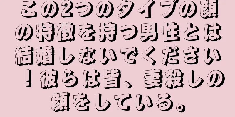 この2つのタイプの顔の特徴を持つ男性とは結婚しないでください！彼らは皆、妻殺しの顔をしている。