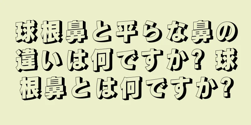 球根鼻と平らな鼻の違いは何ですか? 球根鼻とは何ですか?