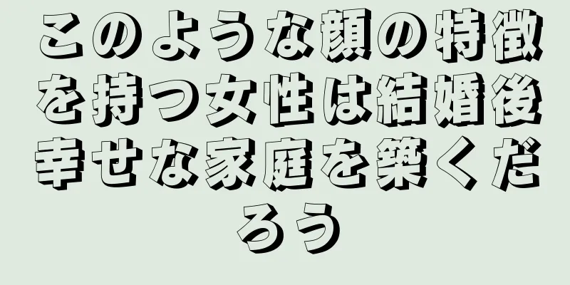 このような顔の特徴を持つ女性は結婚後幸せな家庭を築くだろう