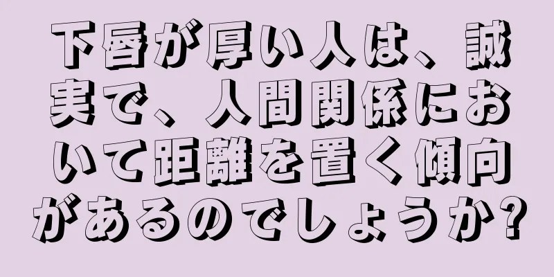 下唇が厚い人は、誠実で、人間関係において距離を置く傾向があるのでしょうか?