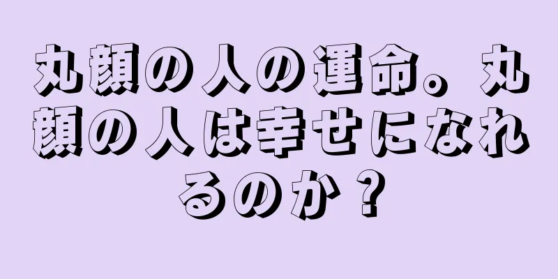 丸顔の人の運命。丸顔の人は幸せになれるのか？