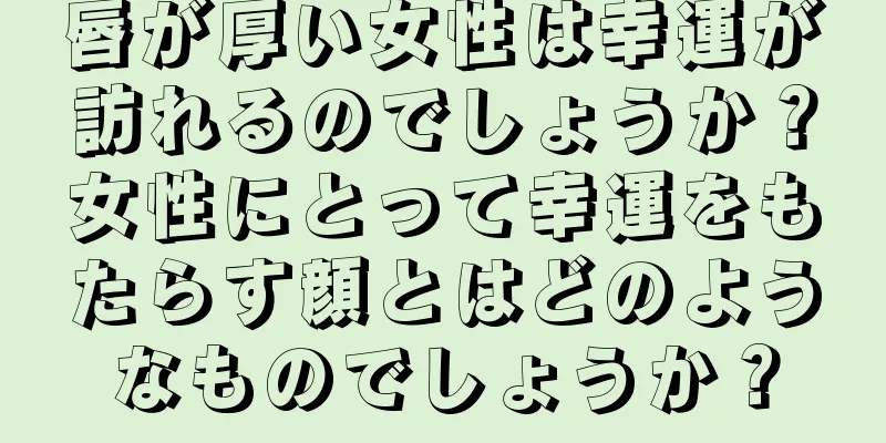 唇が厚い女性は幸運が訪れるのでしょうか？女性にとって幸運をもたらす顔とはどのようなものでしょうか？