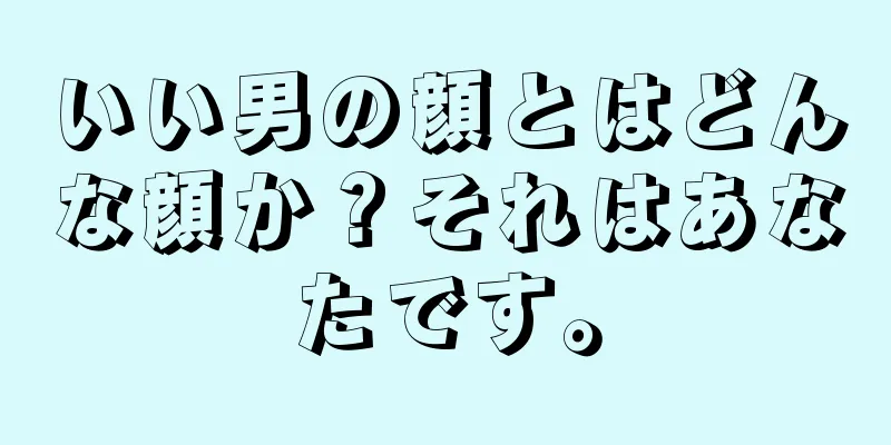 いい男の顔とはどんな顔か？それはあなたです。