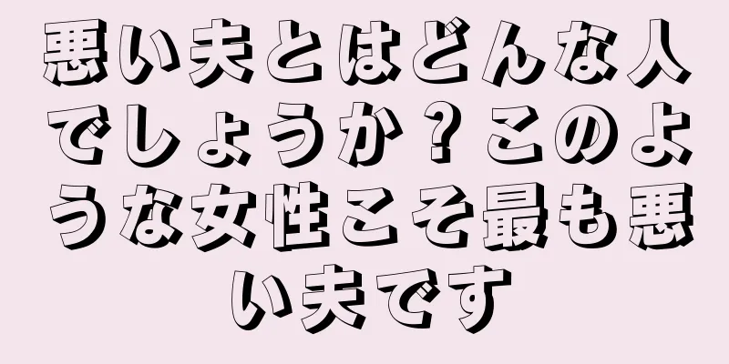 悪い夫とはどんな人でしょうか？このような女性こそ最も悪い夫です