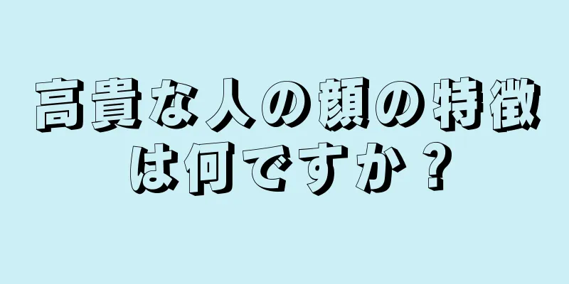 高貴な人の顔の特徴は何ですか？