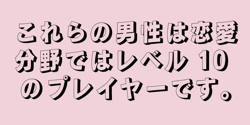 これらの男性は恋愛分野ではレベル 10 のプレイヤーです。