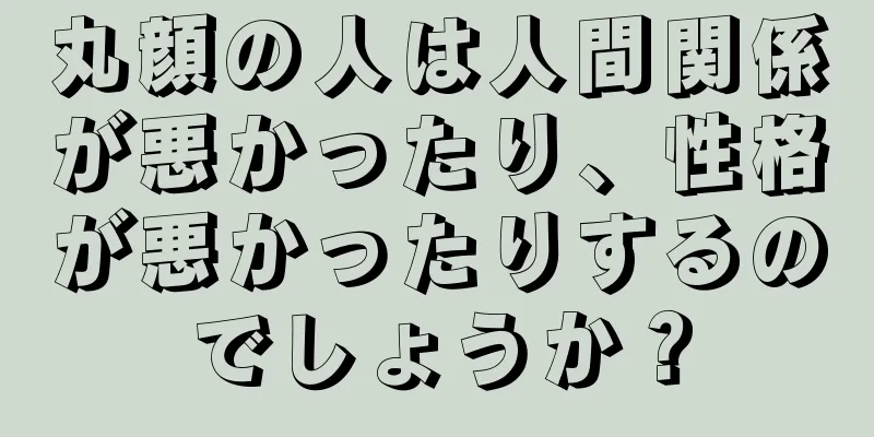 丸顔の人は人間関係が悪かったり、性格が悪かったりするのでしょうか？