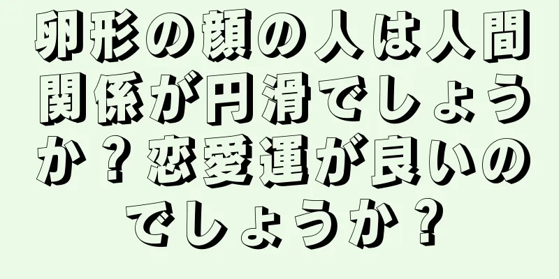 卵形の顔の人は人間関係が円滑でしょうか？恋愛運が良いのでしょうか？