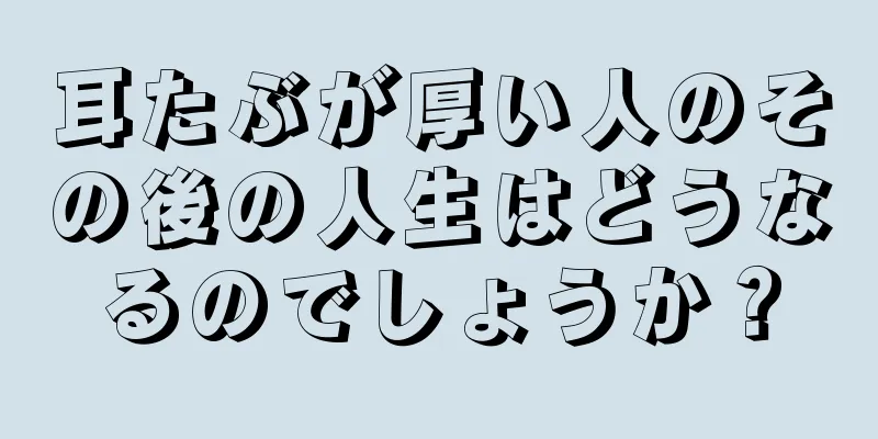 耳たぶが厚い人のその後の人生はどうなるのでしょうか？