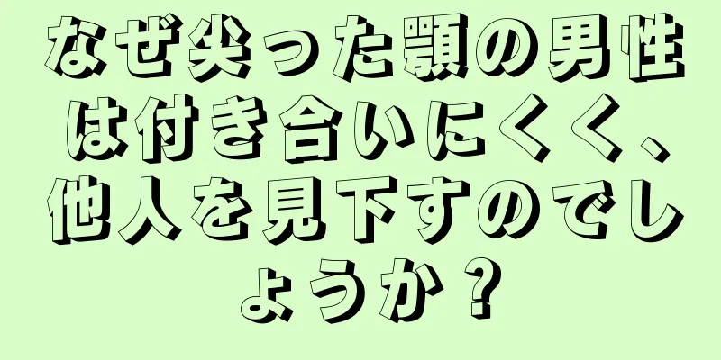 なぜ尖った顎の男性は付き合いにくく、他人を見下すのでしょうか？