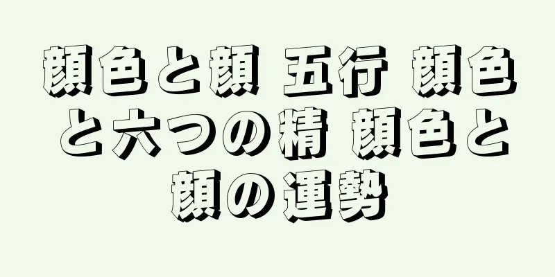 顔色と顔 五行 顔色と六つの精 顔色と顔の運勢