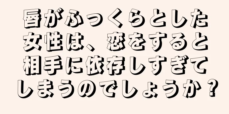 唇がふっくらとした女性は、恋をすると相手に依存しすぎてしまうのでしょうか？