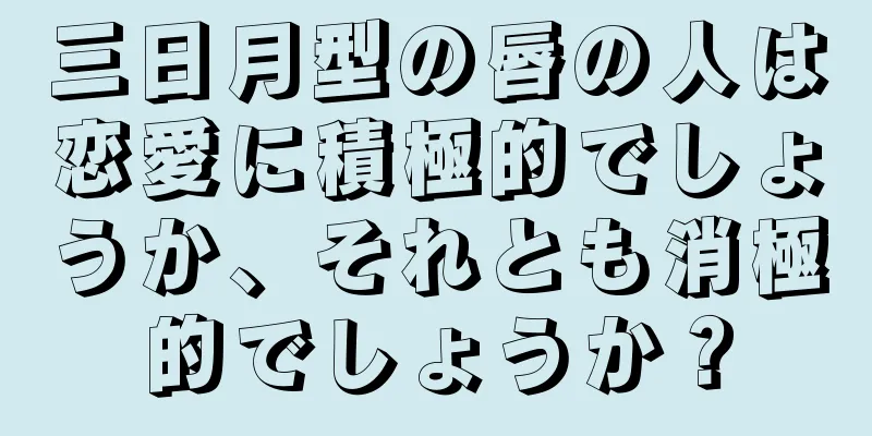 三日月型の唇の人は恋愛に積極的でしょうか、それとも消極的でしょうか？