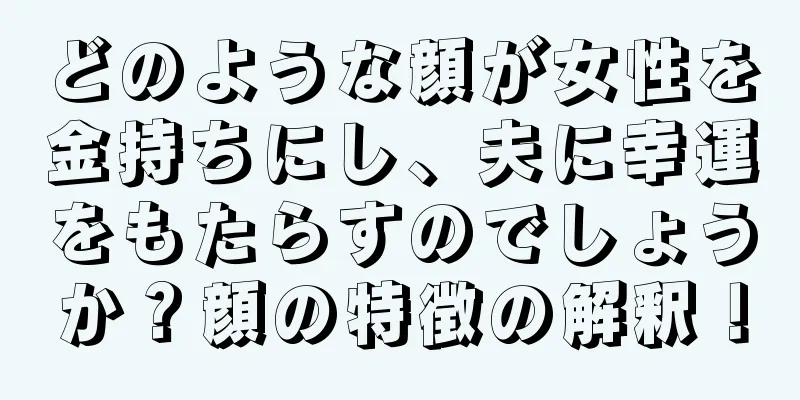 どのような顔が女性を金持ちにし、夫に幸運をもたらすのでしょうか？顔の特徴の解釈！