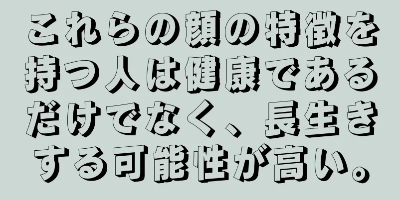 これらの顔の特徴を持つ人は健康であるだけでなく、長生きする可能性が高い。