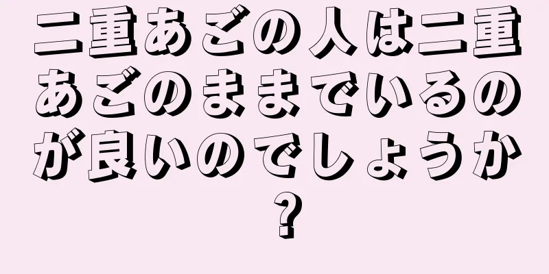 二重あごの人は二重あごのままでいるのが良いのでしょうか？