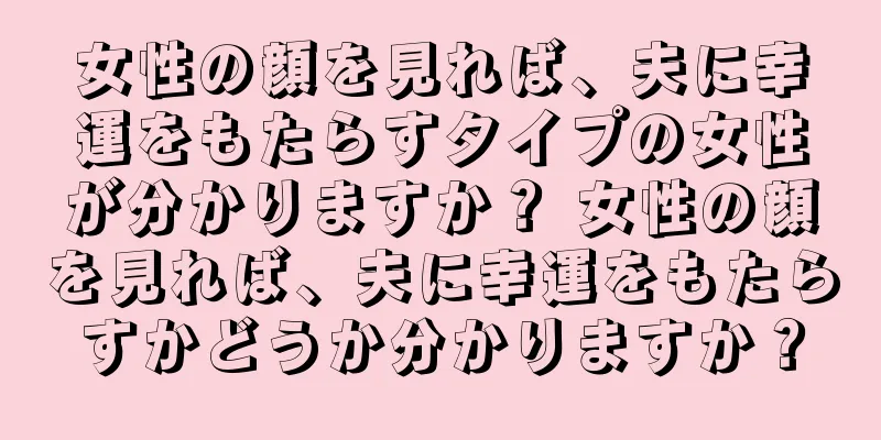 女性の顔を見れば、夫に幸運をもたらすタイプの女性が分かりますか？ 女性の顔を見れば、夫に幸運をもたらすかどうか分かりますか？