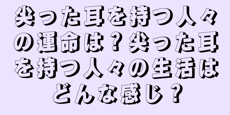 尖った耳を持つ人々の運命は？尖った耳を持つ人々の生活はどんな感じ？