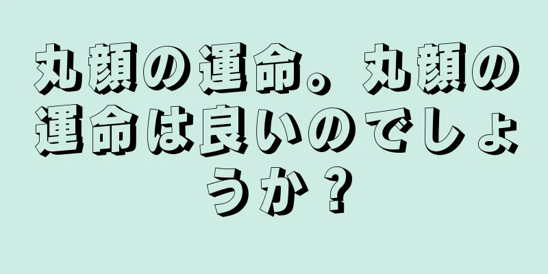 丸顔の運命。丸顔の運命は良いのでしょうか？