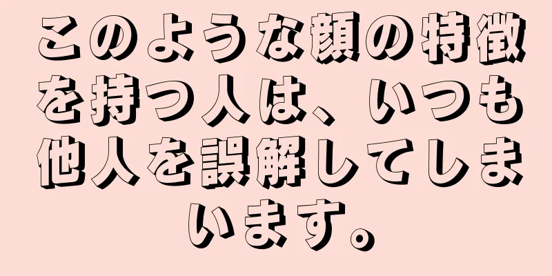 このような顔の特徴を持つ人は、いつも他人を誤解してしまいます。