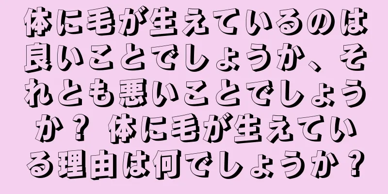 体に毛が生えているのは良いことでしょうか、それとも悪いことでしょうか？ 体に毛が生えている理由は何でしょうか？