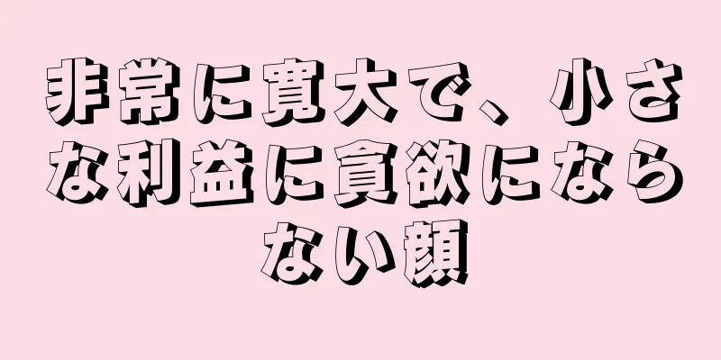 非常に寛大で、小さな利益に貪欲にならない顔